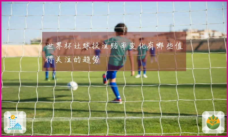 世界杯让球投注赔率变化有哪些值得关注的趋势